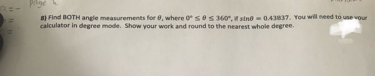 rye h
8) Find BOTH angle measurements for 0, where 0° <0< 360°, if sine = 0.43837. You will need to use vour
calculator in degree mode. Show your work and round to the nearest whole degree.
11
