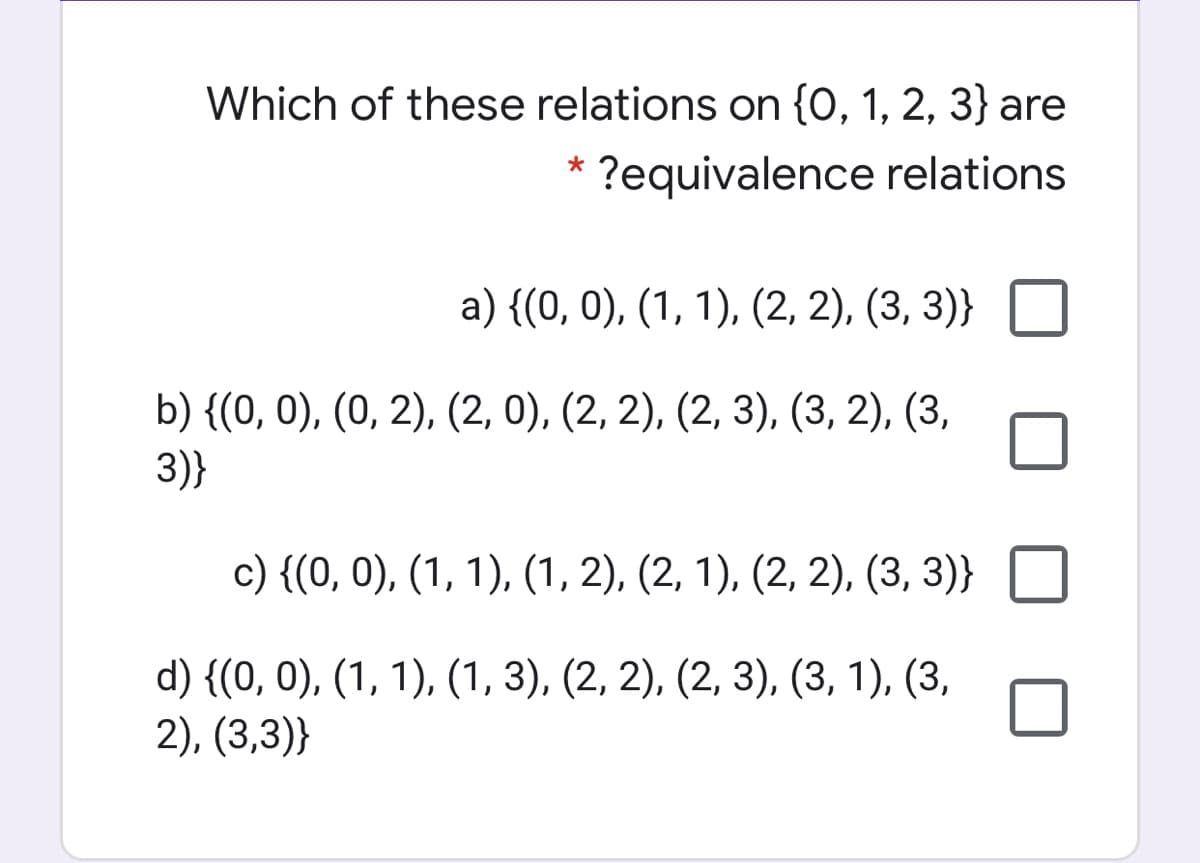 Which of these relations on {0, 1, 2, 3} are
?equivalence relations
a) {(0, 0), (1, 1), (2, 2), (3, 3)}
b) {(0, 0), (0, 2), (2, 0), (2, 2), (2, 3), (3, 2), (3,
3)}
с) {(0, 0), (1, 1), (1, 2), (2, 1), (2, 2), (3, 3)}
d) {(0, 0), (1, 1), (1, 3), (2, 2), (2, 3), (3, 1), (3,
2), (3,3)}
