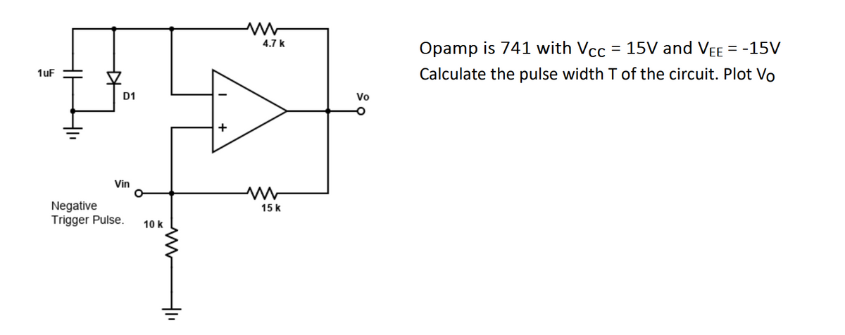 1uF
0
D1
HE
Vin
Negative
Trigger Pulse. 10 k
4₁
+
4.7 k
15 k
Vo
Opamp is 741 with Vcc = 15V and VEE = -15V
Calculate the pulse width T of the circuit. Plot Vo