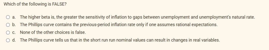 Which of the following is FALSE?
O a. The higher beta is, the greater the sensitivity of inflation to gaps between unemployment and unemployment's natural rate.
b. The Phillips curve contains the previous-period inflation rate only if one assumes rational expectations.
C. None of the other choices is false.
Od. The Phillips curve tells us that in the short run run nominal values can result in changes in real variables.
