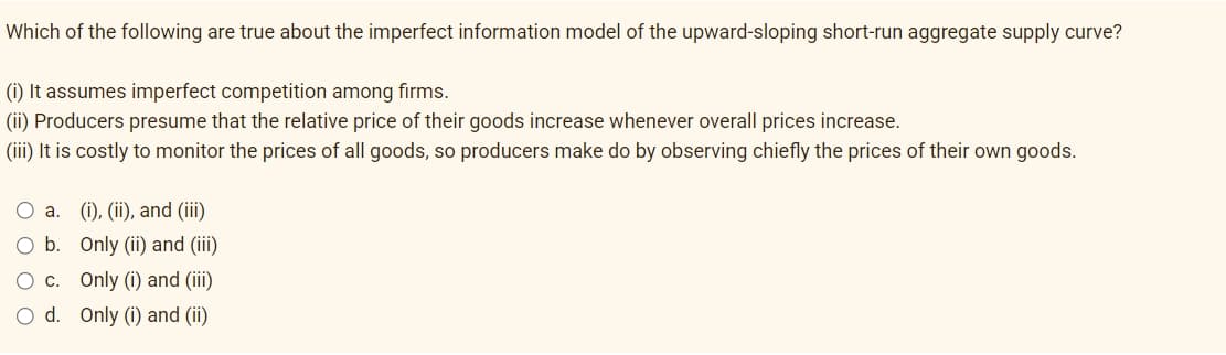 Which of the following are true about the imperfect information model of the upward-sloping short-run aggregate supply curve?
(i) It assumes imperfect competition among firms.
(ii) Producers presume that the relative price of their goods increase whenever overall prices increase.
(iii) It is costly to monitor the prices of all goods, so producers make do by observing chiefly the prices of their own goods.
O a. (i), (ii), and (iii)
O b.
Only (ii) and (iii)
O c. Only (i) and (iii)
O d. Only (i) and (ii)