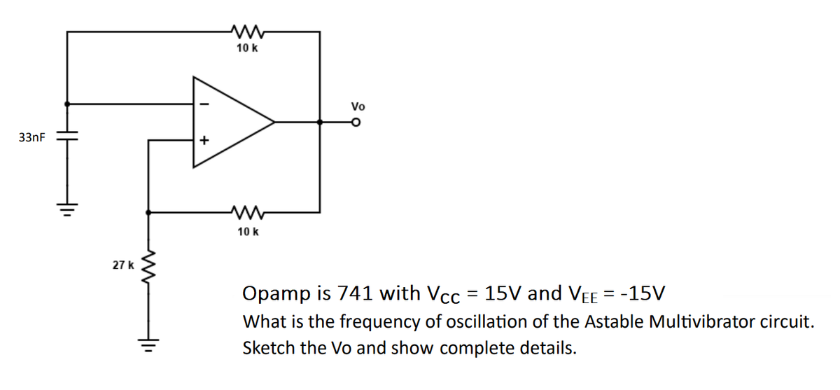 33nF
HI
+1₁
27 k
H
+
10 k
10 k
Vo
Opamp is 741 with Vcc = 15V and VEE = -15V
What is the frequency of oscillation of the Astable Multivibrator circuit.
Sketch the Vo and show complete details.