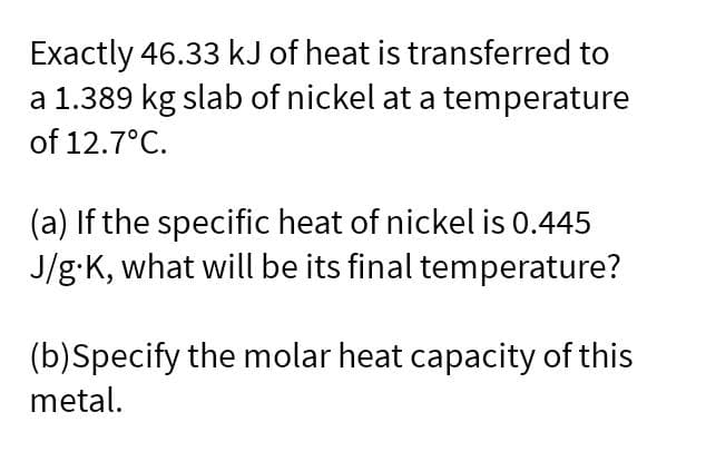 Exactly 46.33 kJ of heat is transferred to
a 1.389 kg slab of nickel at a temperature
of 12.7°C.
(a) If the specific heat of nickel is 0.445
J/g-K, what will be its final temperature?
(b)Specify the molar heat capacity of this
metal.
