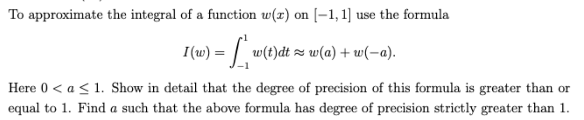 To approximate the integral of a function w(x) on [–1, 1] use the formula
I(w) = | w(t)dt z w(a) + w(-a).
Here 0 < a < 1. Show in detail that the degree of precision of this formula is greater than or
equal to 1. Find a such that the above formula has degree of precision strictly greater than 1.
