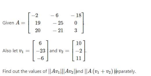 - 18
- 6
- 25
- 21
-2
Given A =
19
20
3
10
Also let v1 =
-23 and v2 =
-2
-6
Find out the values of ||Av1|||Av2|and ||A (v1 + v2) eparately.
