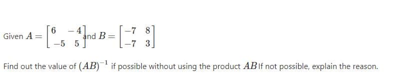 6
Given A =
4
and B:
-7 8
-7 3
-5 5
Find out the value of (AB) if possible without using the product ABIF not possible, explain the reason.
