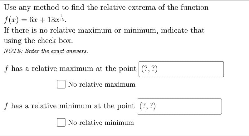 Use any method to find the relative extrema of the function
f (x) = 6x + 13x.
If there is no relative maximum or minimum, indicate that
using the check box.
NOTE: Enter the exact answers.
f has a relative maximum at the point (?, ?)
No relative maximum
f has a relative minimum at the point (?,?)
No relative minimum
