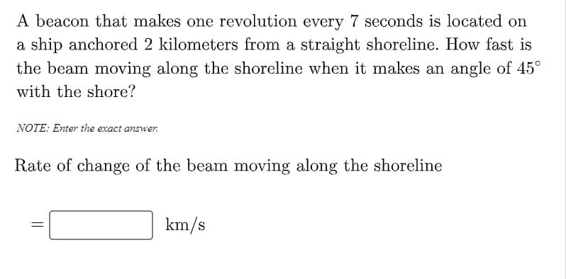 A beacon that makes one revolution every 7 seconds is located on
a ship anchored 2 kilometers from a straight shoreline. How fast is
the beam moving along the shoreline when it makes an angle of 45°
with the shore?
NOTE: Enter the exact answer.
Rate of change of the beam moving along the shoreline
km/s
||
