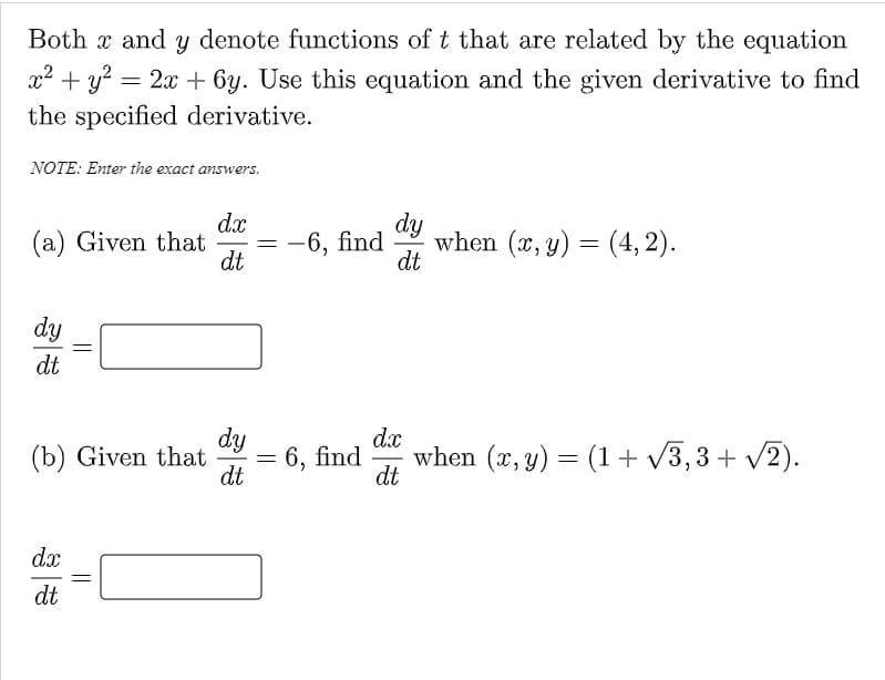 Both x and y denote functions of t that are related by the equation
x2 + y?
= 2x + 6y. Use this equation and the given derivative to find
the specified derivative.
NOTE: Enter the exact answers.
dy
when (x, y) = (4, 2).
dt
dx
(a) Given that
= -6, find
dt
dy
dt
dy
6, find
dt
d.x
when (x, y) = (1+ v3,3 + v2).
(b) Given that
%3|
dt
dx
dt
