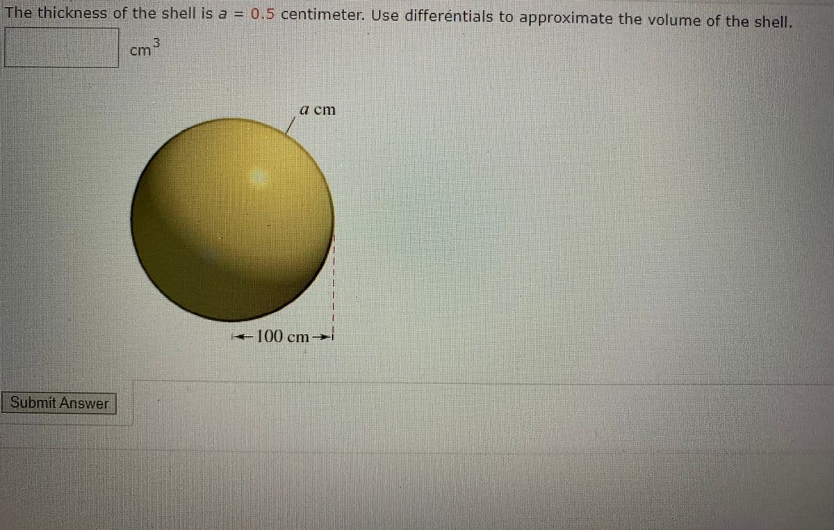 The thickness of the shell is a = 0.5 centimeter, Use differéntials to approximate the volume of the shell.
3)
cm
a cm
-100 cm-
Submit Answer
