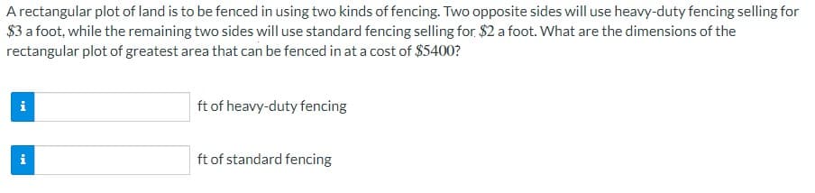A rectangular plot of land is to be fenced in using two kinds of fencing. Two opposite sides will use heavy-duty fencing selling for
$3 a foot, while the remaining two sides will use standard fencing selling for. $2 a foot. What are the dimensions of the
rectangular plot of greatest area that can be fenced in at a cost of $5400?
i
ft of heavy-duty fencing
ft of standard fencing
