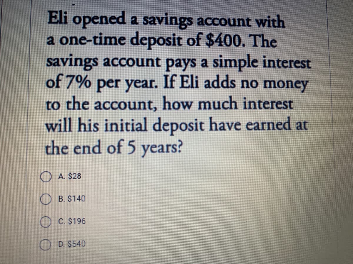 Eli opened a savings account with
a one-time deposit of $400. The
savings account pays a simple interest
of 7% per year. If Eli adds no money
to the account, how much interest
will his initial deposit have earned at
the end of 5 years?
O A. $28
O B. $140
O C. $196
D. $540
