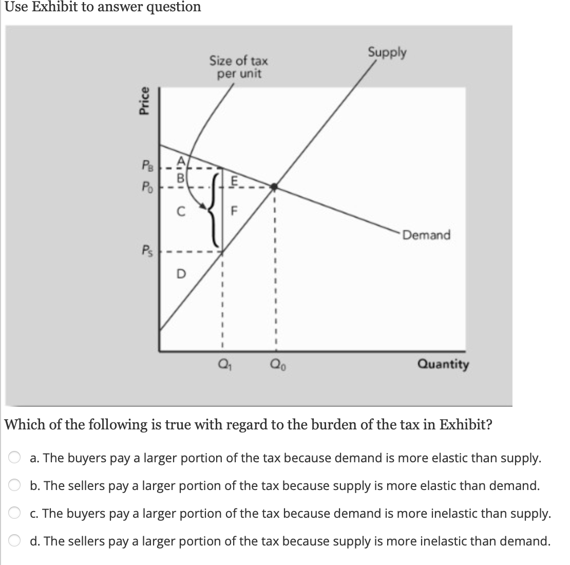 Use Exhibit to answer question
Price
OOO
PB AL
Po
Ps
C
O
Size of tax
per unit
E
w₁
F
Supply
Demand
Quantity
Which of the following is true with regard to the burden of the tax in Exhibit?
a. The buyers pay a larger portion of the tax because demand is more elastic than supply.
b. The sellers pay a larger portion of the tax because supply is more elastic than demand.
c. The buyers pay a larger portion of the tax because demand is more inelastic than supply.
d. The sellers pay a larger portion of the tax because supply is more inelastic than demand.