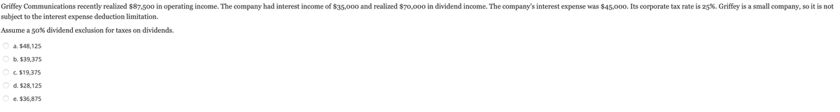 Griffey Communications recently realized $87,500 in operating income. The company had interest income of $35,000 and realized $70,000 in dividend income. The company's interest expense was $45,000. Its corporate tax rate is 25%. Griffey is a small company, so it is not
subject to the interest expense deduction limitation.
Assume a 50% dividend exclusion for taxes on dividends.
a. $48,125
b. $39,375
c. $19,375
d. $28,125
e. $36,875