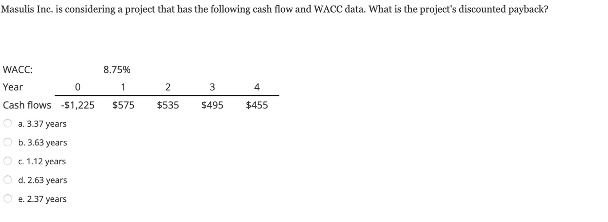 Masulis Inc. is considering a project that has the following cash flow and WACC data. What is the project's discounted payback?
WACC:
Year
0
Cash flows -$1,225
a. 3.37 years
b. 3.63 years
c. 1.12 years
d. 2.63 years
e. 2.37 years
8.75%
1
$575
2
$535
3
$495
4
$455
