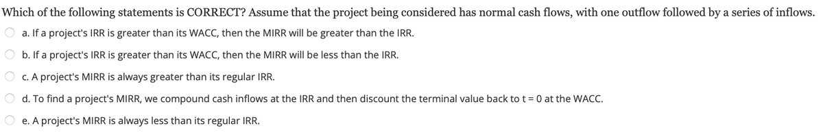 Which
of the following statements is CORRECT? Assume that the project being considered has normal cash flows, with one outflow followed by a series of inflows.
a. If a project's IRR is greater than its WACC, then the MIRR will be greater than the IRR.
b. If a project's IRR is greater than its WACC, then the MIRR will be less than the IRR.
c. A project's MIRR is always greater than its regular IRR.
d. To find a project's MIRR, we compound cash inflows at the IRR and then discount the terminal value back to t = 0 at the WACC.
e. A project's MIRR is always less than its regular IRR.