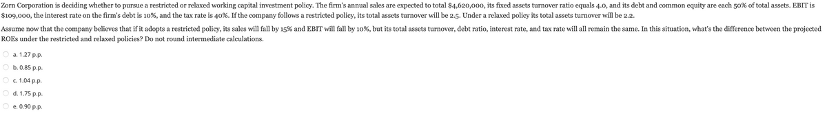 Zorn Corporation is deciding whether to pursue a restricted or relaxed working capital investment policy. The firm's annual sales are expected to total $4,620,000, its fixed assets turnover ratio equals 4.0, and its debt and common equity are each 50% of total assets. EBIT is
$109,000, the interest rate on the firm's debt is 10%, and the tax rate is 40%. If the company follows a restricted policy, its total assets turnover will be 2.5. Under a relaxed policy its total assets turnover will be 2.2.
Assume now that the company believes that if it adopts a restricted policy, its sales will fall by 15% and EBIT will fall by 10%, but its total assets turnover, debt ratio, interest rate, and tax rate will all remain the same. In this situation, what's the difference between the projected
ROES under the restricted and relaxed policies? Do not round intermediate calculations.
a. 1.27 p.p.
b. 0.85 p.p.
c. 1.04 p.p.
d. 1.75 p.p.
e. 0.90 p.p.