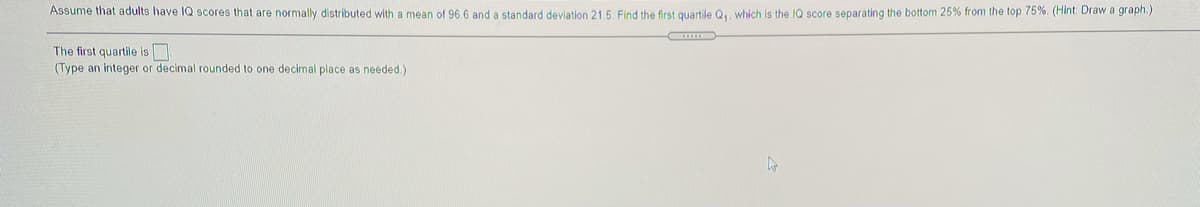 Assume that adults have IQ scores that are normally distributed with a mean of 96 6 and a standard deviation 21.5. Find the first quartile Qu. which is the IQ score separating the bottom 25% from the top 75%. (Hint: Draw a graph.)
The first quartile is
(Type an integer or decimal rounded to one decimal place as needed.)
