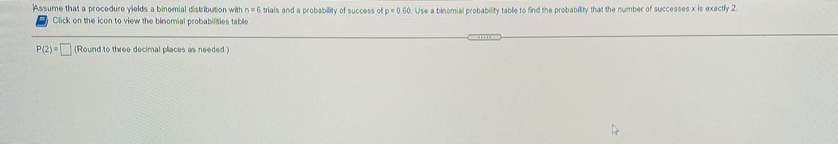 Assume that a procedure yields a binomial distribution with n = 6 trials and a probability of success of p = 0.60. Use a binomial probability table to find the probability that the number of successes x is exactly 2.
A Click on the icon to view the binomial probabilities table.
P(2) = (Round to three decimal places as needed.)
