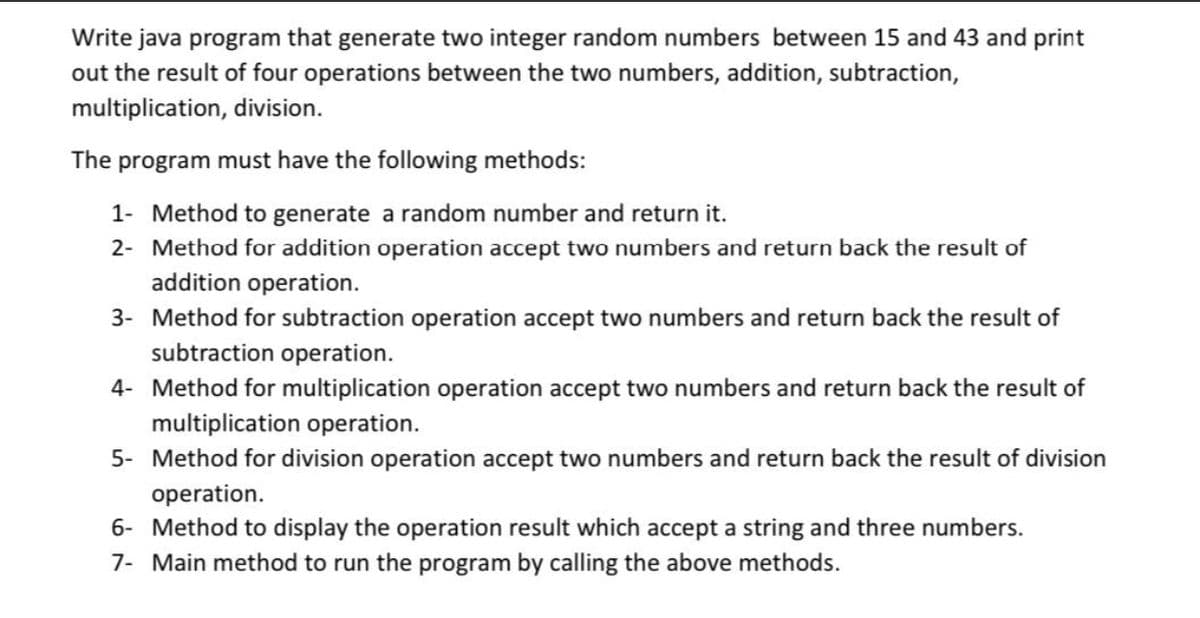 Write java program that generate two integer random numbers between 15 and 43 and print
out the result of four operations between the two numbers, addition, subtraction,
multiplication, division.
The program must have the following methods:
1- Method to generate a random number and return it.
2- Method for addition operation accept two numbers and return back the result of
addition operation.
3- Method for subtraction operation accept two numbers and return back the result of
subtraction operation.
4- Method for multiplication operation accept two numbers and return back the result of
multiplication operation.
5- Method for division operation accept two numbers and return back the result of division
operation.
6- Method to display the operation result which accept a string and three numbers.
7- Main method to run the program by calling the above methods.
