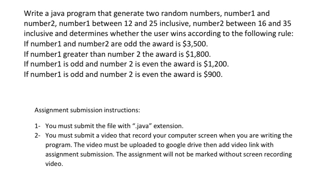 Write a java program that generate two random numbers, number1 and
number2, number1 between 12 and 25 inclusive, number2 between 16 and 35
inclusive and determines whether the user wins according to the following rule:
If number1 and number2 are odd the award is $3,500.
If number1 greater than number 2 the award is $1,800.
If number1 is odd and number 2 is even the award is $1,200.
If number1 is odd and number 2 is even the award is $900.
Assignment submission instructions:
1- You must submit the file with ".java" extension.
2- You must submit a video that record your computer screen when you are writing the
program. The video must be uploaded to google drive then add video link with
assignment submission. The assignment will not be marked without screen recording
video.
