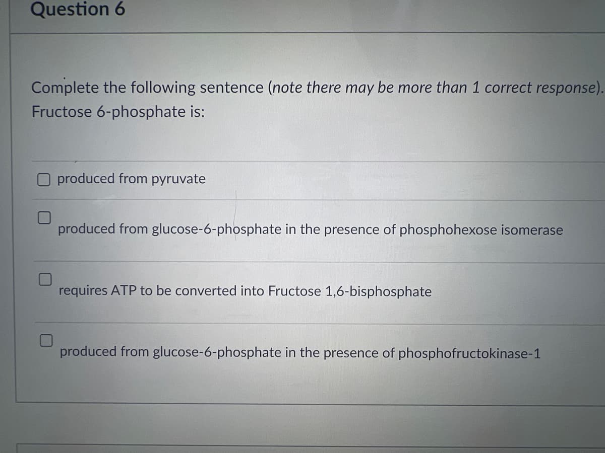 Question 6
Complete the following sentence (note there may be more than 1 correct response).
Fructose 6-phosphate is:
produced from pyruvate
produced from glucose-6-phosphate in the presence of phosphohexose isomerase
requires ATP to be converted into Fructose 1,6-bisphosphate
produced from glucose-6-phosphate in the presence of phosphofructokinase-1