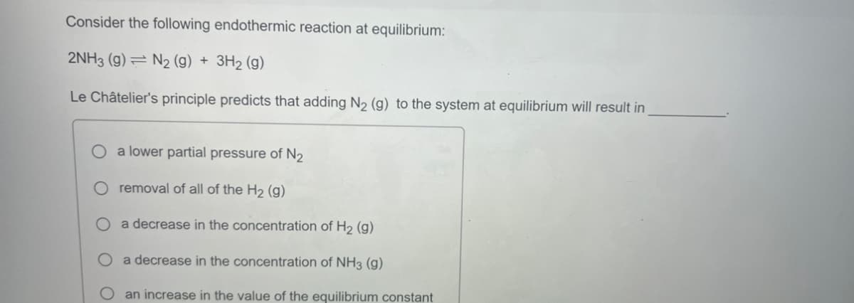 Consider the following endothermic reaction at equilibrium:
2NH3 (9) N2 (g) + 3H₂ (g)
Le Châtelier's principle predicts that adding N₂ (g) to the system at equilibrium will result in
O a lower partial pressure of N₂
removal of all of the H₂ (g)
O a decrease in the concentration of H₂ (g)
a decrease in the concentration of NH3(g)
O
O
an increase in the value of the equilibrium constant