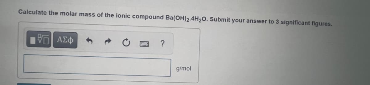 Calculate the molar mass of the ionic compound Ba(OH)2.4H₂O. Submit your answer to 3 significant figures.
—| ΑΣΦ
www
?
g/mol