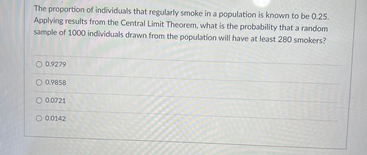 The proportion of individuals that regularly smoke in a population is known to be 0.25.
Applying results from the Central Limit Theorem, what is the probability that a random
sample of 1000 individuals drawn from the population will have at least 280 smokers?
O 0.9279
0.9858
0.0721
O 0.0142