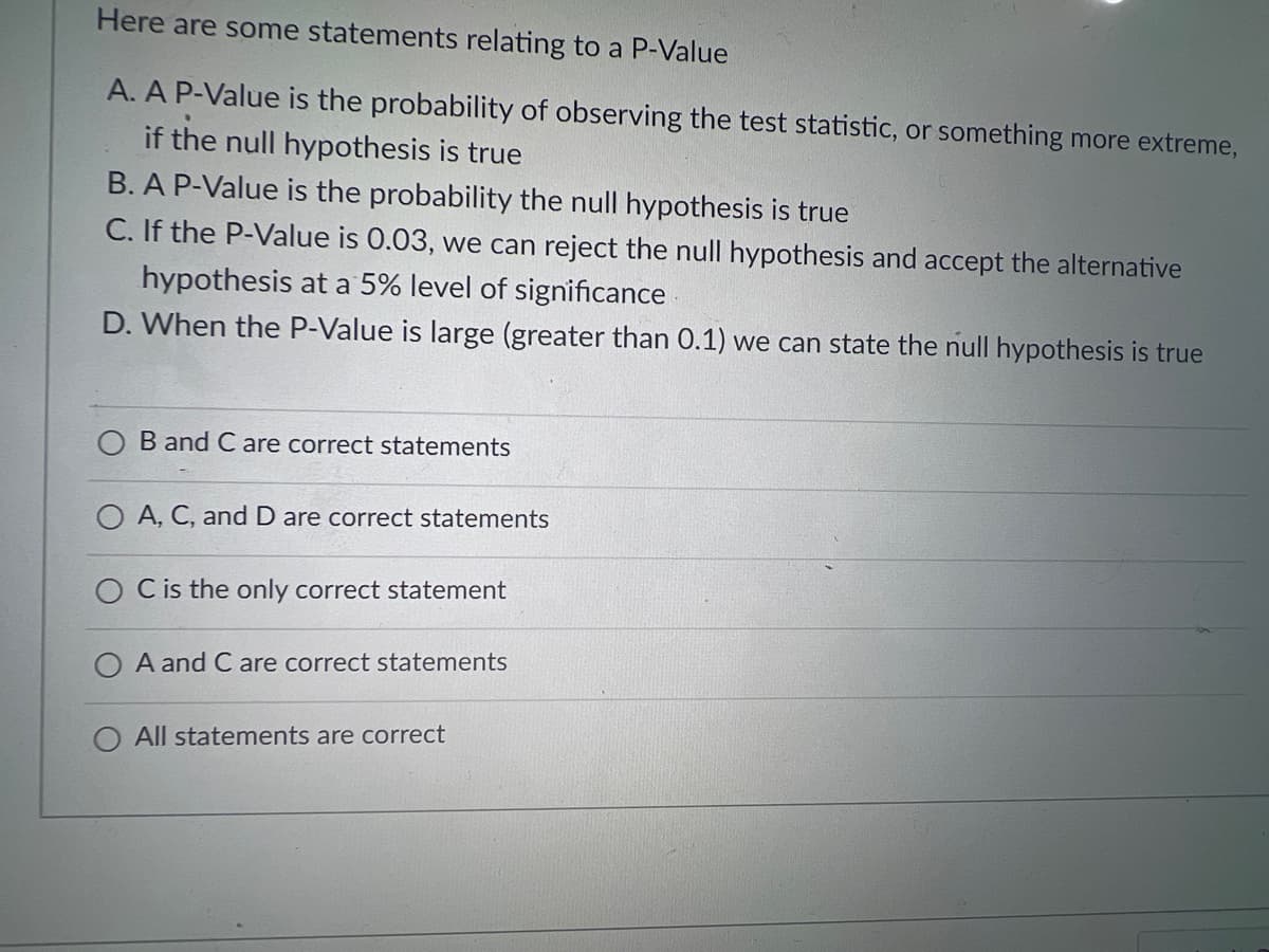 Here are some statements relating to a P-Value
A. A P-Value is the probability of observing the test statistic, or something more extreme,
if the null hypothesis is true
B. A P-Value is the probability the null hypothesis is true
C. If the P-Value is 0.03, we can reject the null hypothesis and accept the alternative
hypothesis at a 5% level of significance
D. When the P-Value is large (greater than 0.1) we can state the null hypothesis is true
B and C are correct statements
O A, C, and D are correct statements
C is the only correct statement
O A and C are correct statements
O All statements are correct