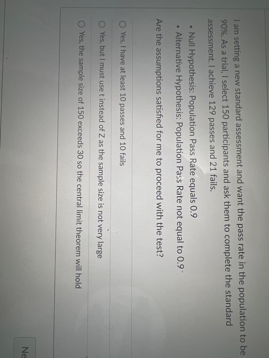 I am setting a new standard assessment and want the pass rate in the population to be
90%. As a trial, I select 150 participants and ask them to complete the standard
assessment. I achieve 129 passes and 21 fails.
·
Null Hypothesis: Population Pass Rate equals 0.9
●
Alternative Hypothesis: Population Pass Rate not equal to 0.9*
Are the assumptions satisfied for me to proceed with the test?
Yes, I have at least 10 passes and 10 fails
O Yes, but I must use t instead of Z as the sample size is not very large
Yes, the sample size of 150 exceeds 30 so the central limit theorem will hold
Ne