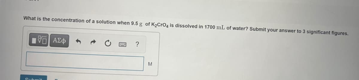 What is the concentration of a solution when 9.5 g of K₂CrO4 is dissolved in 1700 mL of water? Submit your answer to 3 significant figures.
15| ΑΣΦ
?
M