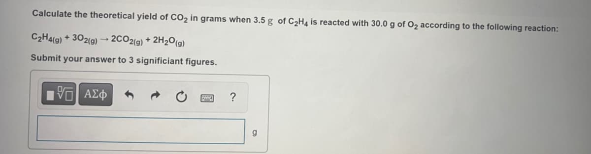 Calculate the theoretical yield of CO₂ in grams when 3.5 g of C₂H4 is reacted with 30.0 g of O₂ according to the following reaction:
C₂H4(g) + 302(g) → 2CO2(g) + 2H₂O(g)
Submit your answer to 3 significiant figures.
15] ΑΣΦ
?
g