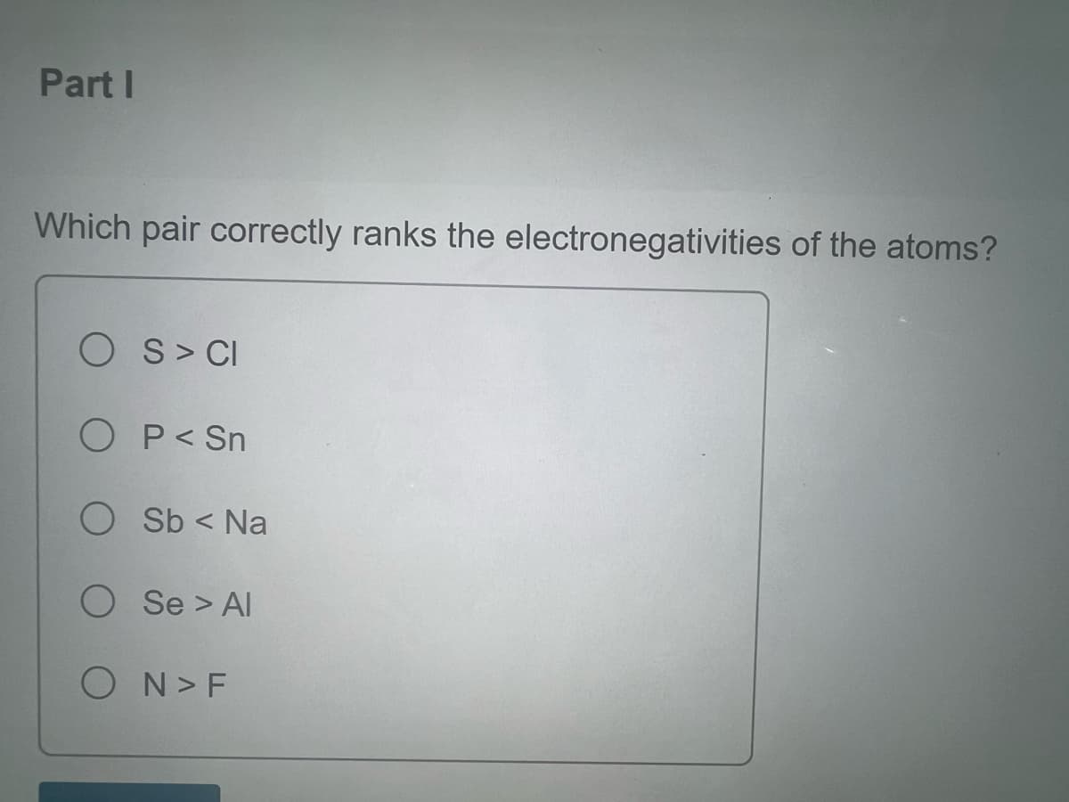 Part I
Which pair correctly ranks the electronegativities of the atoms?
OS > CI
O P < Sn
O Sb < Na
O Se > Al
ON > F