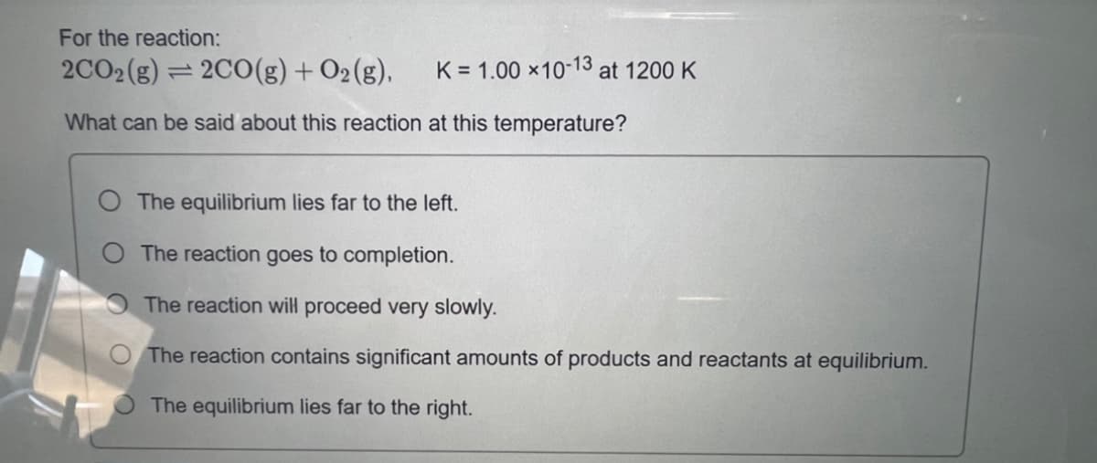 For the reaction:
2CO2 (g) = 2CO(g) + O₂(g),
What can be said about this reaction at this temperature?
K = 1.00 × 10-13 at 1200 K
The equilibrium lies far to the left.
The reaction goes to completion.
The reaction will proceed very slowly.
The reaction contains significant amounts of products and reactants at equilibrium.
The equilibrium lies far to the right.