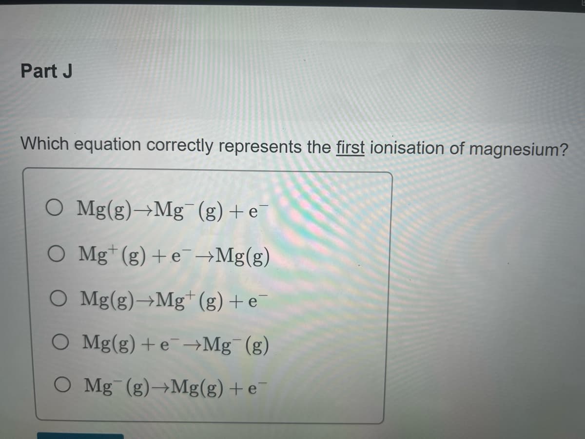 Part J
Which equation correctly represents the first ionisation of magnesium?
O Mg(g)→Mg¯(g) + e¯
O Mgt (g) + e¯→Mg(g)
O
Mg(g)→Mg+ (g) + e
O Mg(g) + e→Mg (g)
O Mg (g)→Mg(g) + e¯