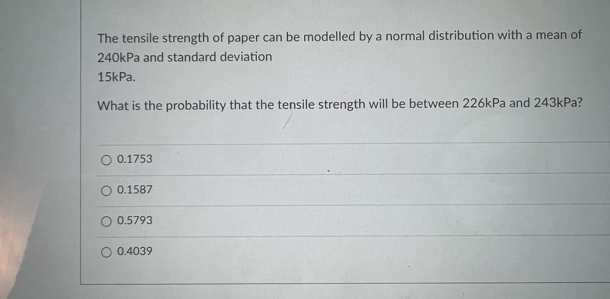 The tensile strength of paper can be modelled by a normal distribution with a mean of
240kPa and standard deviation
15kPa.
What is the probability that the tensile strength will be between 226kPa and 243kPa?
O 0.1753
0.1587
0.5793
0.4039
