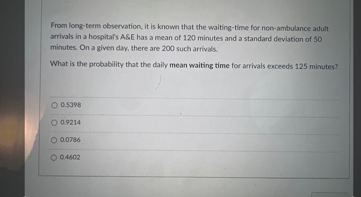 From long-term observation, it is known that the waiting-time for non-ambulance adult
arrivals in a hospital's A&E has a mean of 120 minutes and a standard deviation of 50
minutes. On a given day, there are 200 such arrivals.
What is the probability that the daily mean waiting time for arrivals exceeds 125 minutes?
O 0.5398
O 0.9214
0.0786
O 0.4602
