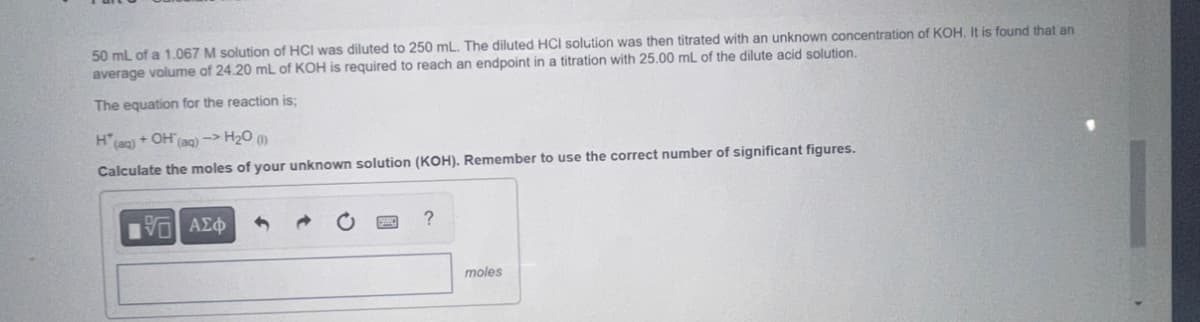 50 mL of a 1.067 M solution of HCI was diluted to 250 mL. The diluted HCI solution was then titrated with an unknown concentration of KOH. It is found that an
average volume of 24.20 mL of KOH is required to reach an endpoint in a titration with 25.00 mL of the dilute acid solution.
The equation for the reaction is;
H(aq) + OH(aq) -> H₂O (1)
Calculate the moles of your unknown solution (KOH). Remember to use the correct number of significant figures.
G| ΑΣΦ
?
moles