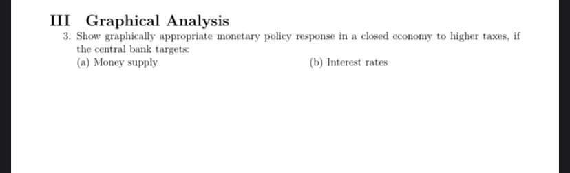 III Graphical Analysis
3. Show graphically appropriate monetary policy response in a closed economy to higher taxes, if
the central bank targets:
(a) Money supply
(b) Interest rates