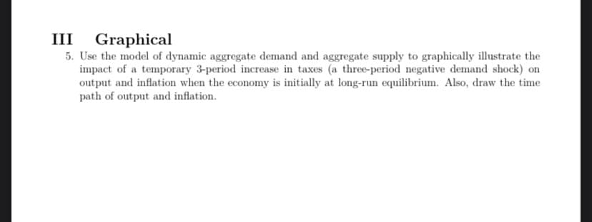 III Graphical
5. Use the model of dynamic aggregate demand and aggregate supply to graphically illustrate the
impact of a temporary 3-period increase in taxes (a three-period negative demand shock) on
output and inflation when the economy is initially at long-run equilibrium. Also, draw the time
path of output and inflation.