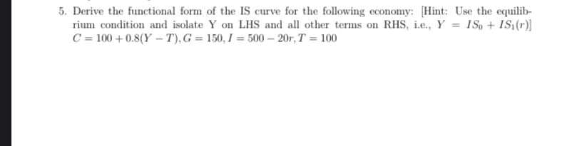 5. Derive the functional form of the IS curve for the following economy: [Hint: Use the equilib-
rium condition and isolate Y on LHS and all other terms on RHS, i.e., Y = ISo + IS1(r)]
C = 100+ 0.8(Y-T), G = 150, I = 500-20r, T = 100