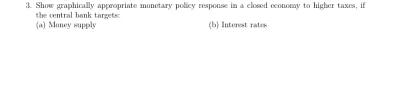 3. Show graphically appropriate monetary policy response in a closed economy to higher taxes, if
the central bank targets:
(a) Money supply
(b) Interest rates