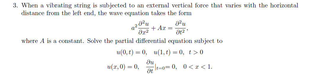 3. When a vibrating string is subjected to an external vertical force that varies with the horizontal
distance from the left end, the wave equation takes the form
+ Ax =
dx?
where A is a constant. Solve the partial differential equation subject to
и(0, t) — 0, и(1,t) — 0, t> 0
u(x,0) = 0,
du
t=0= 0, 0 < r< 1.
