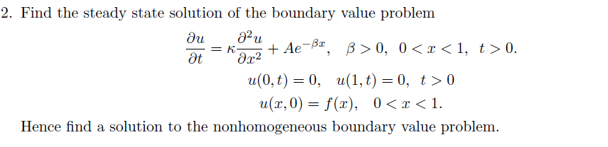 2. Find the steady state solution of the boundary value problem
du
= K
+ Ae-Ba, B> 0, 0< x < 1, t> 0.
u(0, t) — 0, и(1, t) — 0, t>0
и (х, 0) — f(г), 0<т<1.
Hence find a solution to the nonhomogeneous boundary value problem.
