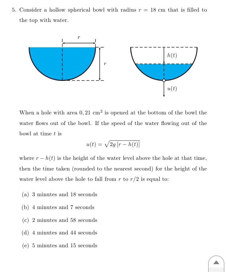 5. Consider a hollow spherical bowl with radius r = 18 cm that is filled to
the top with water.
h(t)
u(t)
When a hole with area 0, 21 cm² is opened at the bottom of the bowl the
water flows out of the bowl. If the speed of the water flowing out of the
bowl at time t is
u(t) = v/2g [r – h(t)]
where r – h(t) is the height of the water level above the hole at that time,
then the time taken (rounded to the nearest second) for the height of the
water level above the hole to fall from r to r/2 is equal to:
(a) 3 minutes and 18 seconds
(b) 4 minutes and 7 seconds
(c) 2 minutes and 58 seconds
(d) 4 minutes and 44 seconds
(e) 5 minutes and 15 seconds
