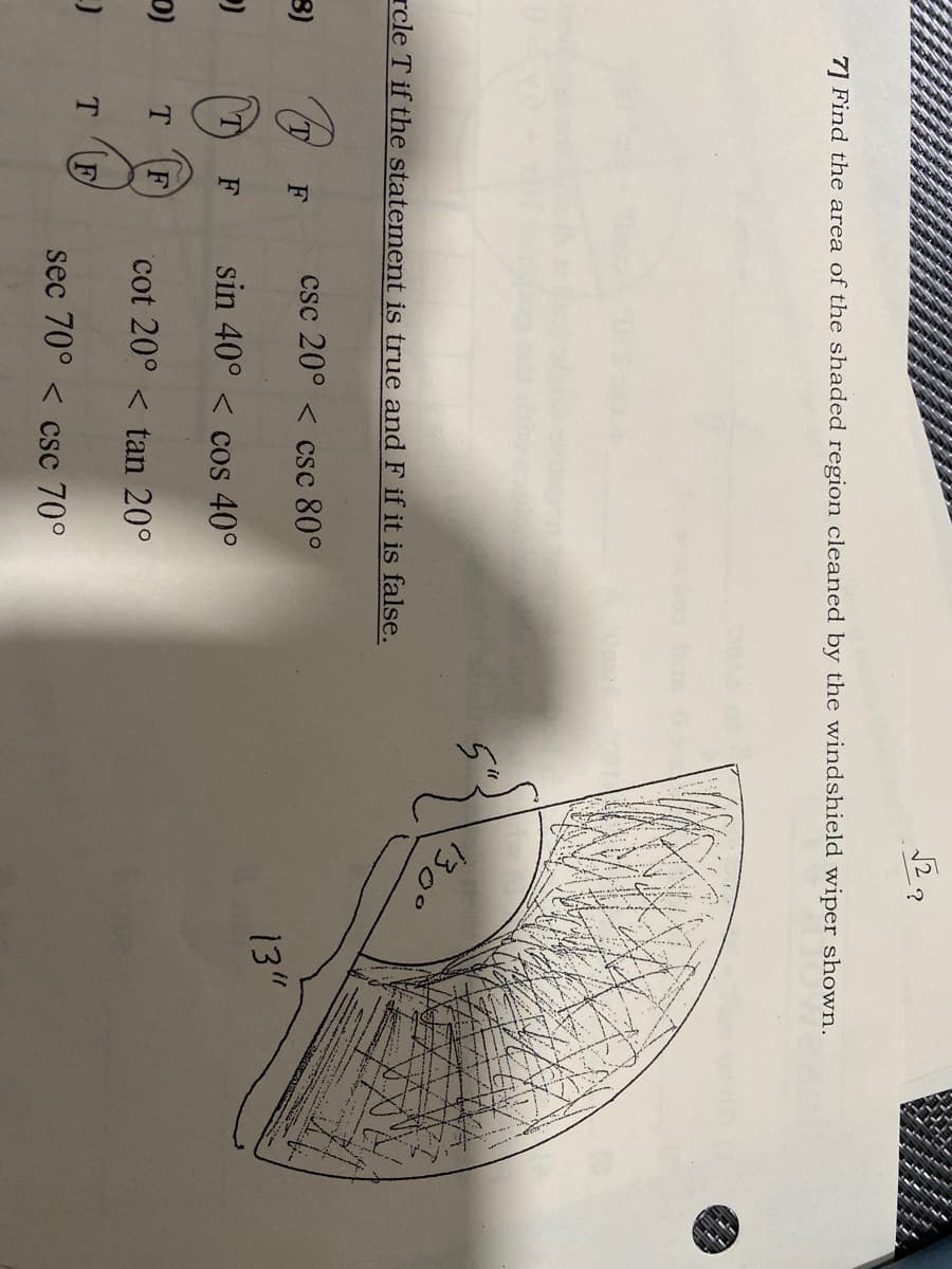 12?
7] Find the area of the shaded region cleaned by the windshield wiper shown.
130°
rcle T if the statement is true and F if it is false.
csc 20° < csc 80°
13"
3)
F
T
F
sin 40° < cos 40°
cot 20° < tan 20°
(a
TF
sec 70° < csc 70°
