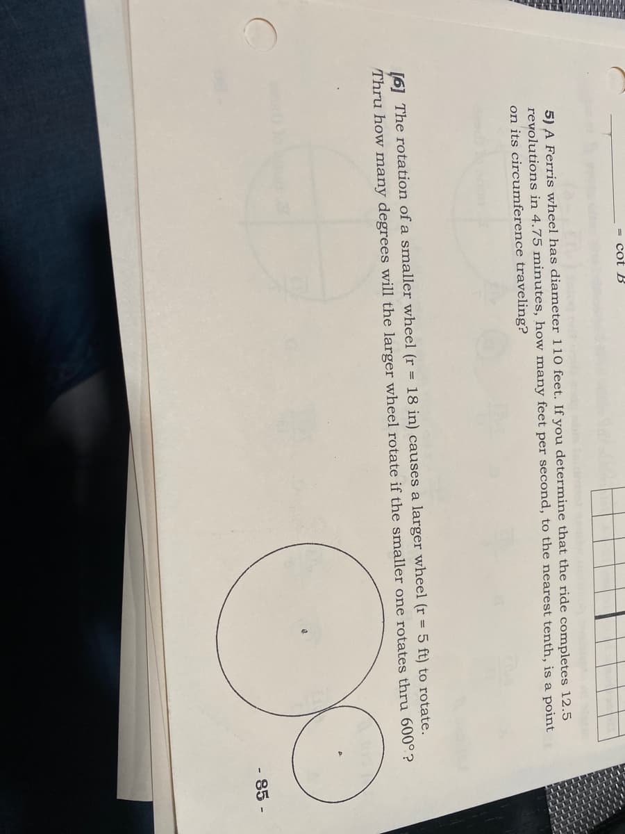 = cot B
b ot
5) A Ferris wheel has diameter 110 feet. If you determine that the ride completes 12.5
revolutions in 4.75 minutes, how many feet per second, to the nearest tenth, is a point
on its circumference traveling?
[6] The rotation of a smaller wheel (r = 18 in) causes a larger wheel (r = 5 ft) to rotate.
Thru how many degrees will the larger wheel rotate if the smaller one rotates thru 600°?
- 85 -
