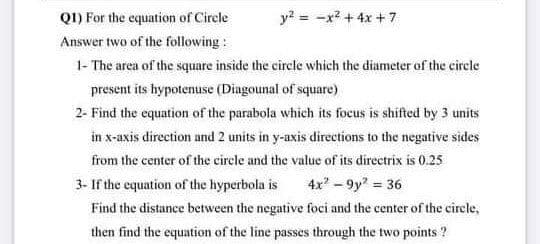 Q1) For the equation of Cirele
Answer two of the following :
1- The area of the square inside the circle which the diameter of the circle
y? = -x? + 4x + 7
present its hypotenuse (Diagounal of square)
2- Find the equation of the parabola which its focus is shifted by 3 units
in x-axis direction and 2 units in y-axis directions to the negative sides
from the center of the circle and the value of its directrix is 0.25
3- If the equation of the hyperbola is
4x-9y" 36
Find the distance between the negative foci and the center of the cirele,
then find the equation of the line passes through the two points ?
