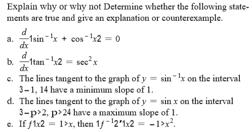 Explain why or why not Determine whether the following state-
ments are true and give an explanation or counterexample.
d
a. -1sin-x +
dx
s-!x2 = 0
cos
d
b.
-1tan-x2
sec?x
dx
c. The lines tangent to the graph ofy = sin-'x on the interval
3–1, 14 have a minimum slope of 1.
d. The lines tangent to the graph of y = sin x on the interval
3-p>2, p>24 have a maximum slope of 1.
1>x, then 1f-12'1x2 = -1>x².
e. If flx2 = 1>x, then 1f-'2'1x2 = -1>x².
